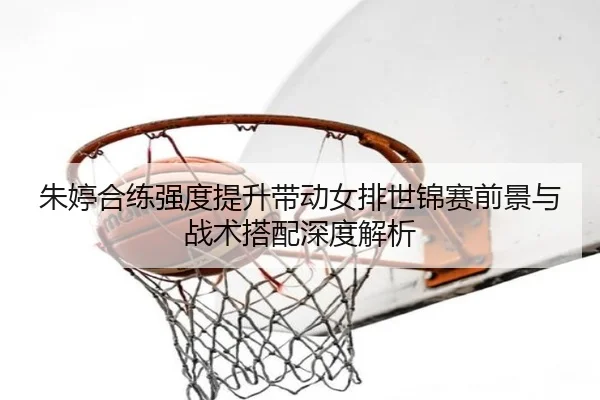 朱婷合练强度提升带动女排世锦赛前景与战术搭配深度解析